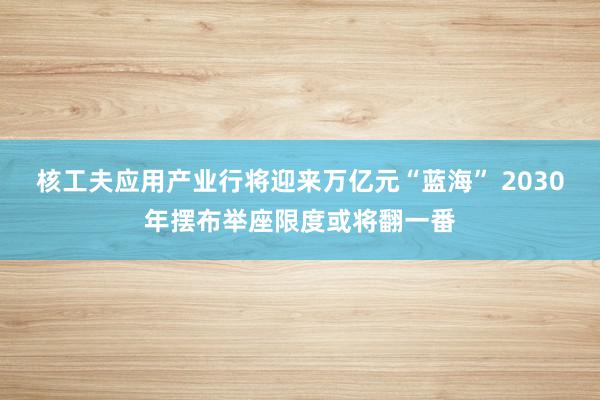 核工夫应用产业行将迎来万亿元“蓝海” 2030年摆布举座限度或将翻一番